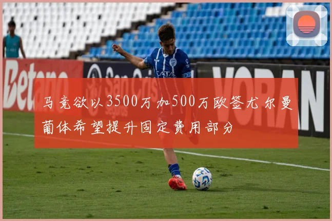 马竞欲以3500万加500万欧签尤尔曼葡体希望提升固定费用部分