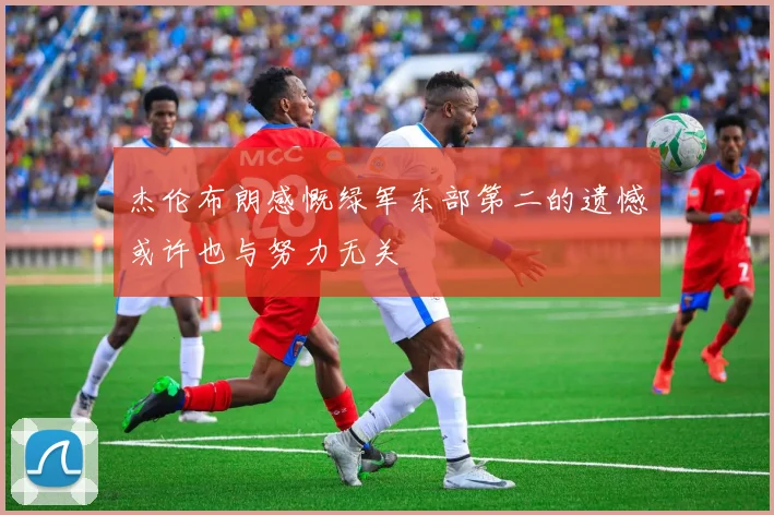 杰伦布朗感慨绿军东部第二的遗憾或许也与努力无关
