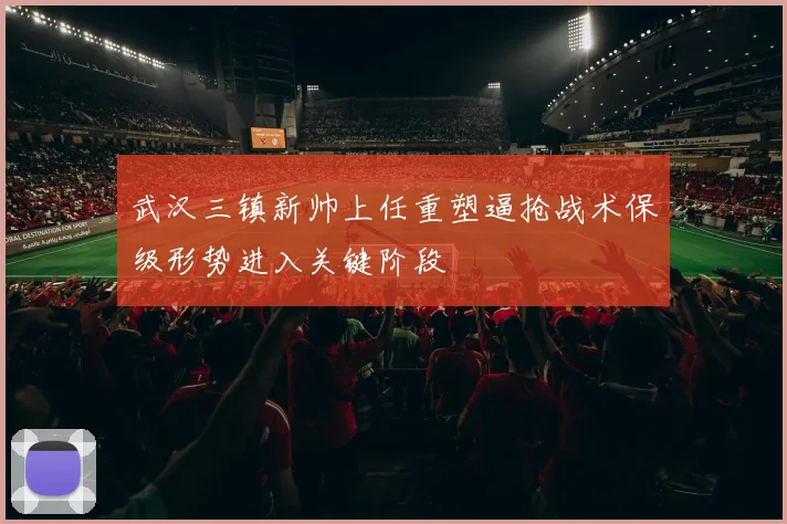 武汉三镇新帅上任重塑逼抢战术保级形势进入关键阶段