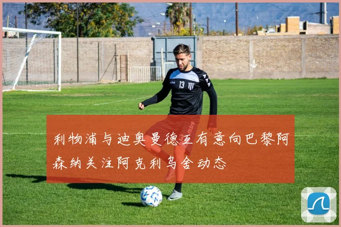 利物浦与迪奥曼德互有意向巴黎阿森纳关注阿克利乌舍动态