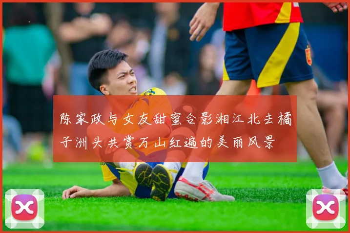 陈家政与女友甜蜜合影湘江北去橘子洲头共赏万山红遍的美丽风景