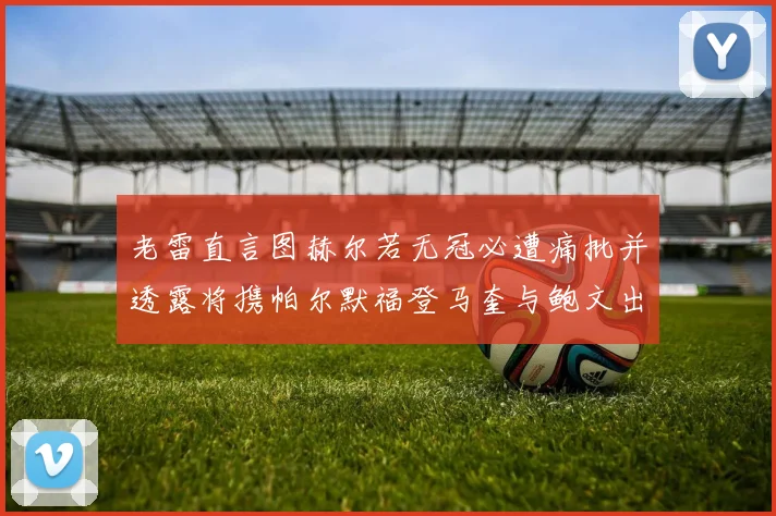 老雷直言图赫尔若无冠必遭痛批并透露将携帕尔默福登马奎与鲍文出战