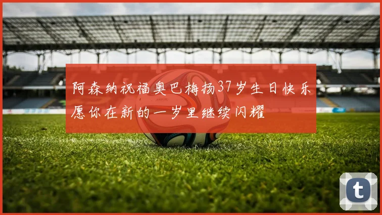 阿森纳祝福奥巴梅扬37岁生日快乐愿你在新的一岁里继续闪耀