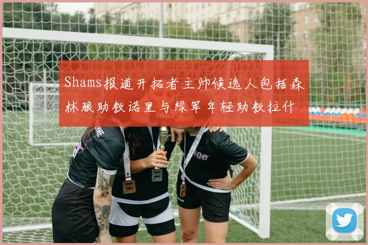 Shams报道开拓者主帅候选人包括森林狼助教诺里与绿军年轻助教拉什布鲁克