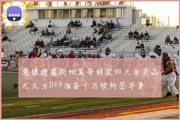 意媒透露斯帕莱蒂锁定四大非卖品尤文为DV9准备千万续约签字费