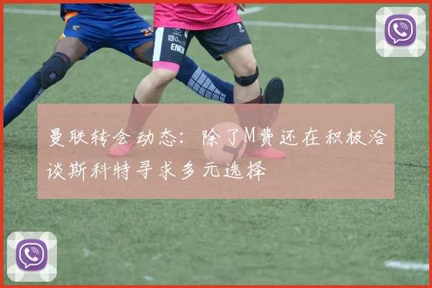 曼联转会动态：除了M费还在积极洽谈斯科特寻求多元选择