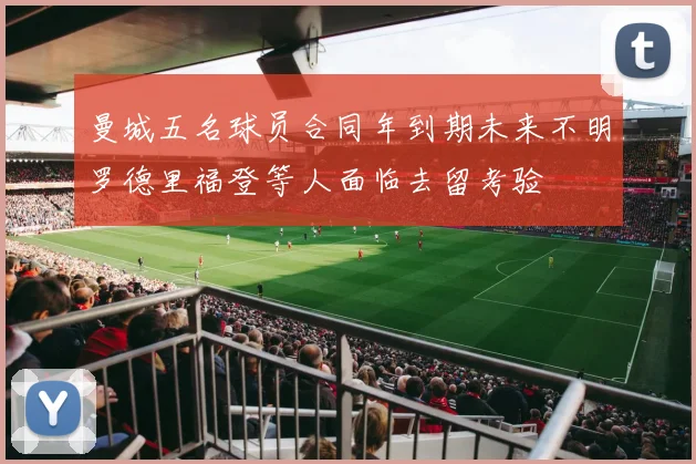 曼城五名球员合同年到期未来不明罗德里福登等人面临去留考验