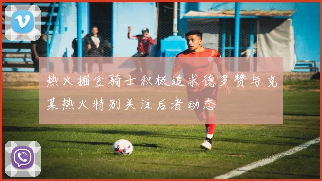 热火掘金骑士积极追求德罗赞与克莱热火特别关注后者动态