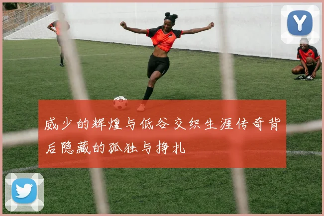 威少的辉煌与低谷交织生涯传奇背后隐藏的孤独与挣扎