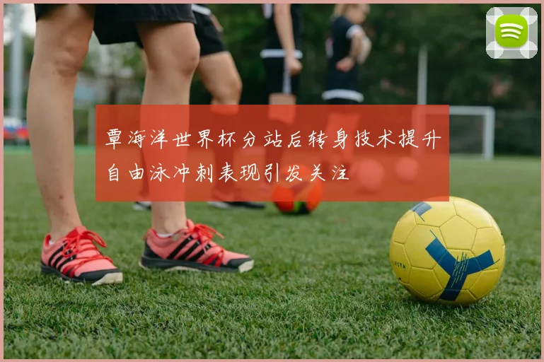 覃海洋世界杯分站后转身技术提升自由泳冲刺表现引发关注