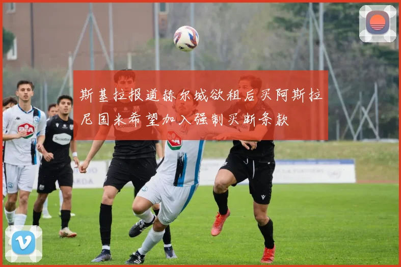斯基拉报道赫尔城欲租后买阿斯拉尼国米希望加入强制买断条款
