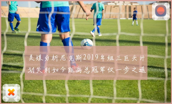 美媒分析尼克斯2019年组三巨头计划失利如今距离总冠军仅一步之遥